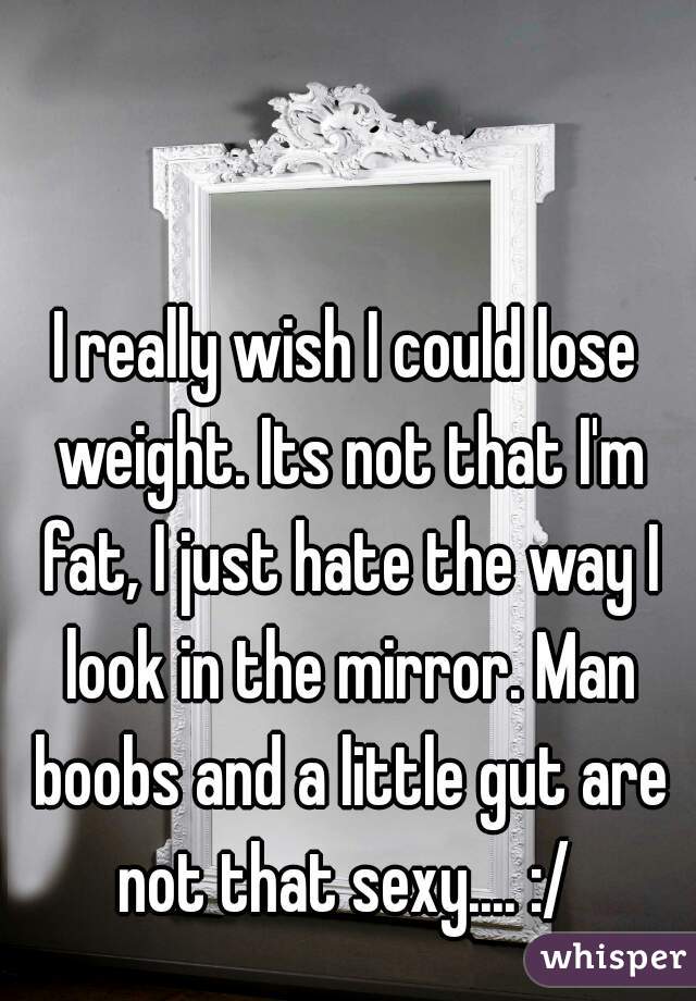 I really wish I could lose weight. Its not that I'm fat, I just hate the way I look in the mirror. Man boobs and a little gut are not that sexy.... :/ 