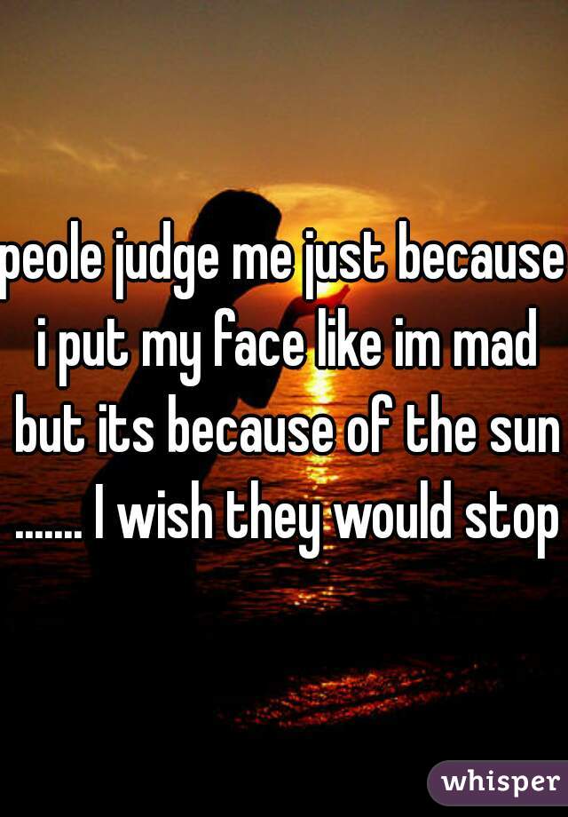 peole judge me just because i put my face like im mad but its because of the sun ....... I wish they would stop