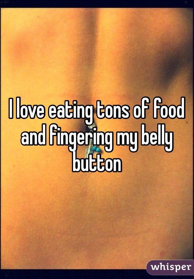 I love eating tons of food and fingering my belly button