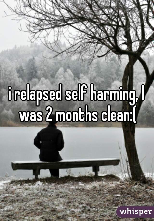 i relapsed self harming, I was 2 months clean:(