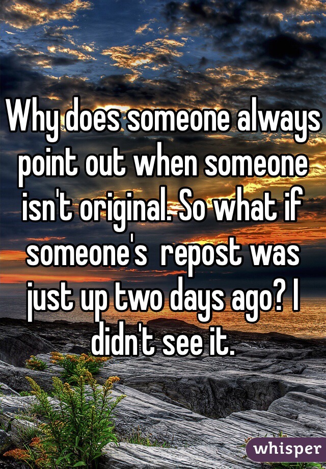 Why does someone always point out when someone isn't original. So what if someone's  repost was just up two days ago? I didn't see it. 