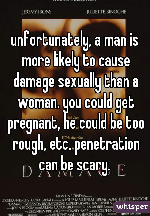 unfortunately, a man is more likely to cause damage sexually than a woman. you could get pregnant, he could be too rough, etc. penetration can be scary. 
