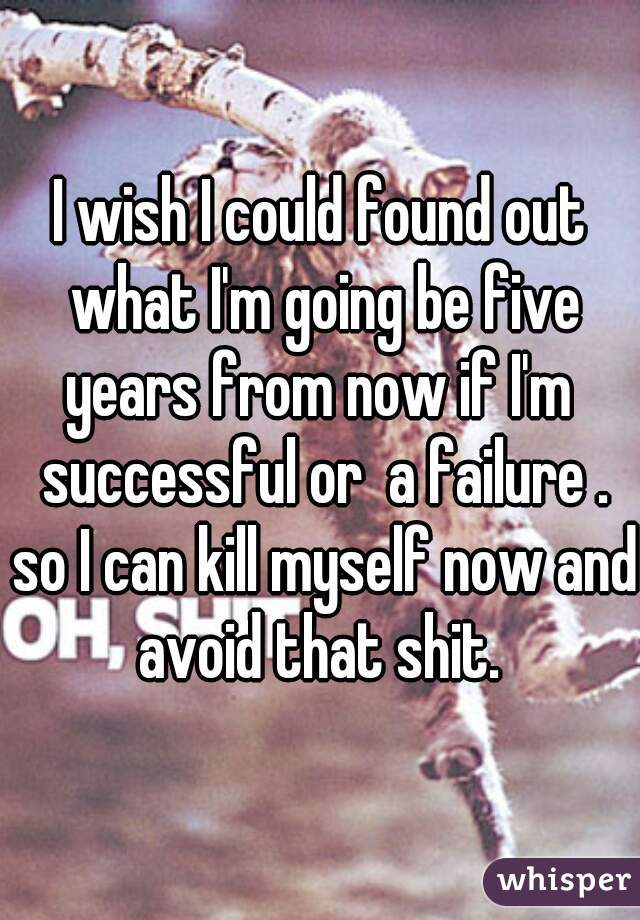 I wish I could found out what I'm going be five years from now if I'm  successful or  a failure . so I can kill myself now and avoid that shit. 