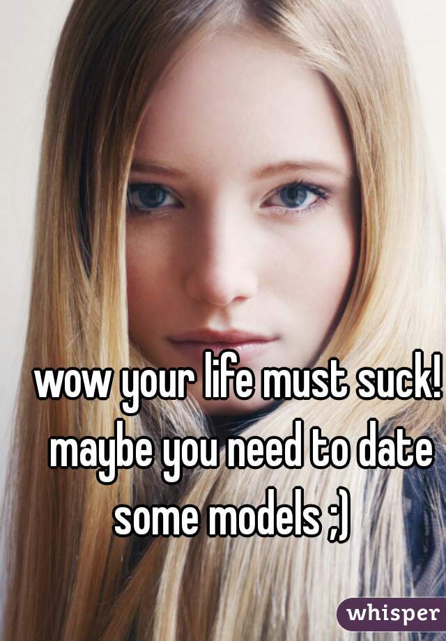wow your life must suck! maybe you need to date some models ;)  