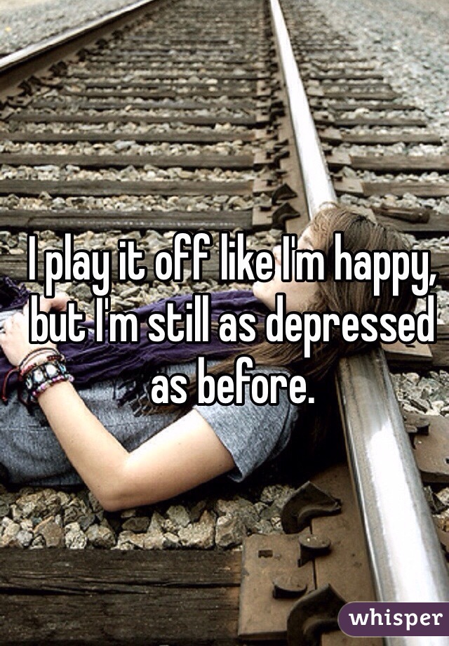 I play it off like I'm happy, but I'm still as depressed as before. 