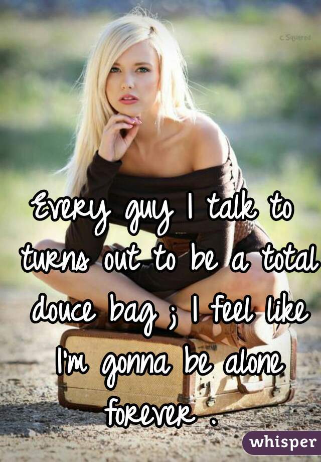 Every guy I talk to turns out to be a total douce bag ; I feel like I'm gonna be alone forever . 