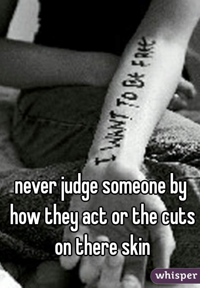 never judge someone by how they act or the cuts on there skin