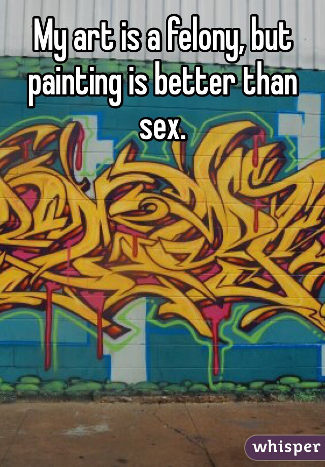 My art is a felony, but painting is better than sex.