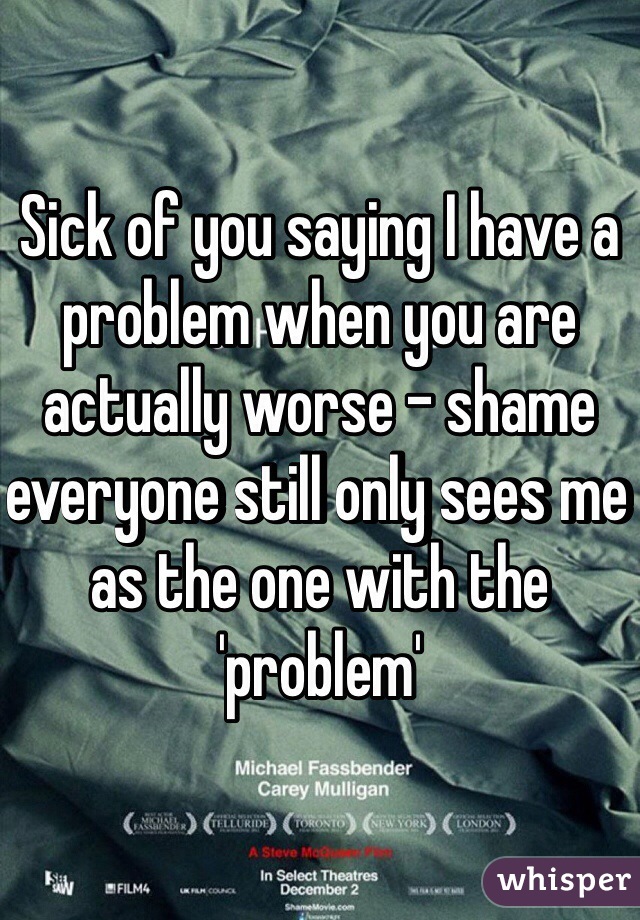 Sick of you saying I have a problem when you are actually worse - shame everyone still only sees me as the one with the 'problem' 