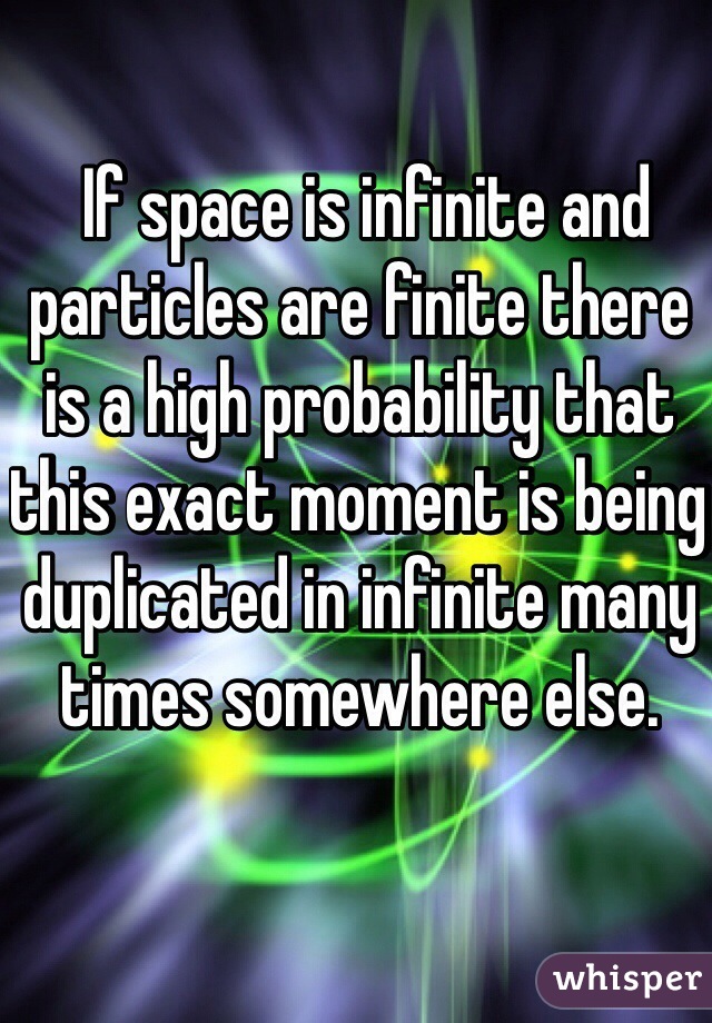  If space is infinite and particles are finite there is a high probability that this exact moment is being duplicated in infinite many times somewhere else.