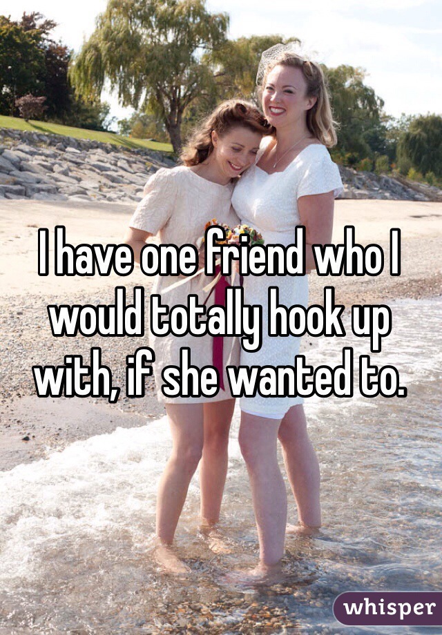 I have one friend who I would totally hook up with, if she wanted to.