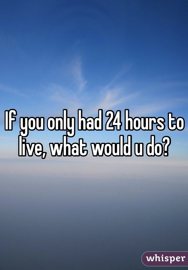 If you only had 24 hours to live, what would u do?