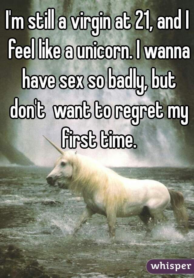 I'm still a virgin at 21, and I feel like a unicorn. I wanna have sex so badly, but don't  want to regret my first time.