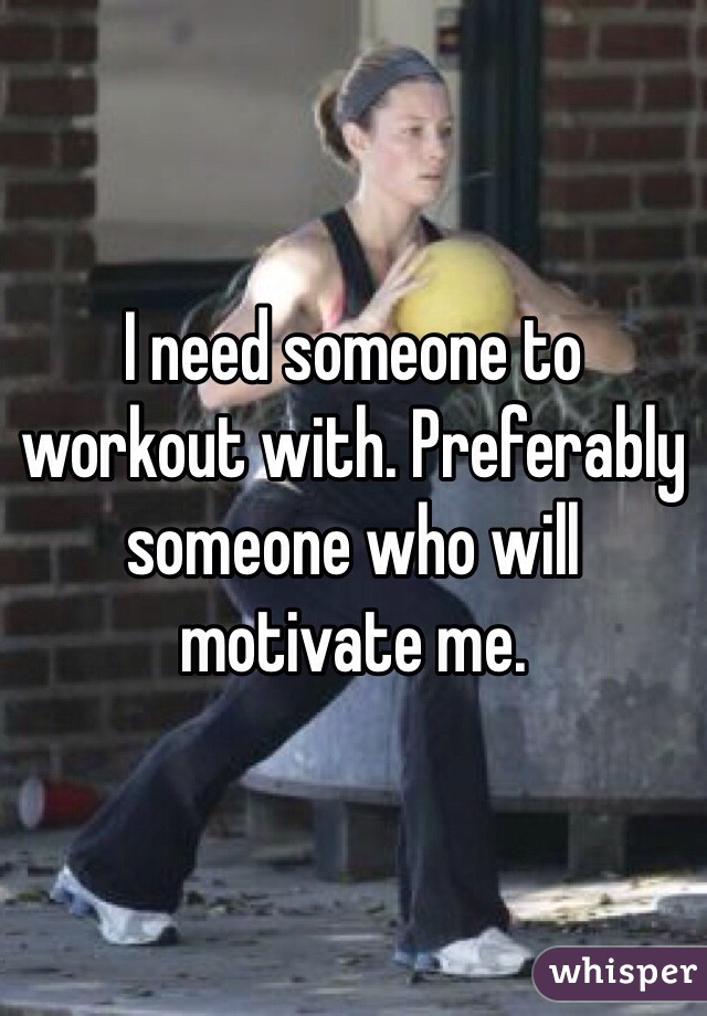 I need someone to workout with. Preferably someone who will motivate me.