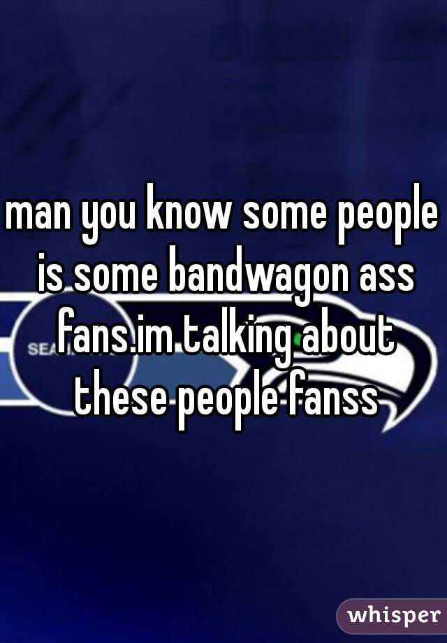 man you know some people is some bandwagon ass fans.im talking about these people fanss