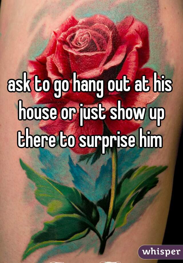 ask to go hang out at his house or just show up there to surprise him 