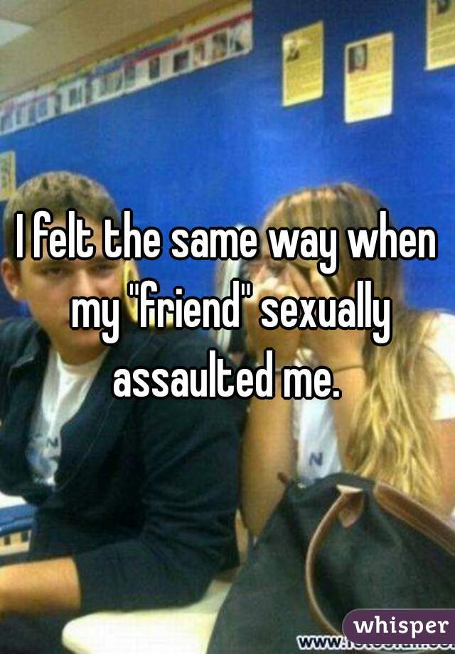 I felt the same way when my "friend" sexually assaulted me. 