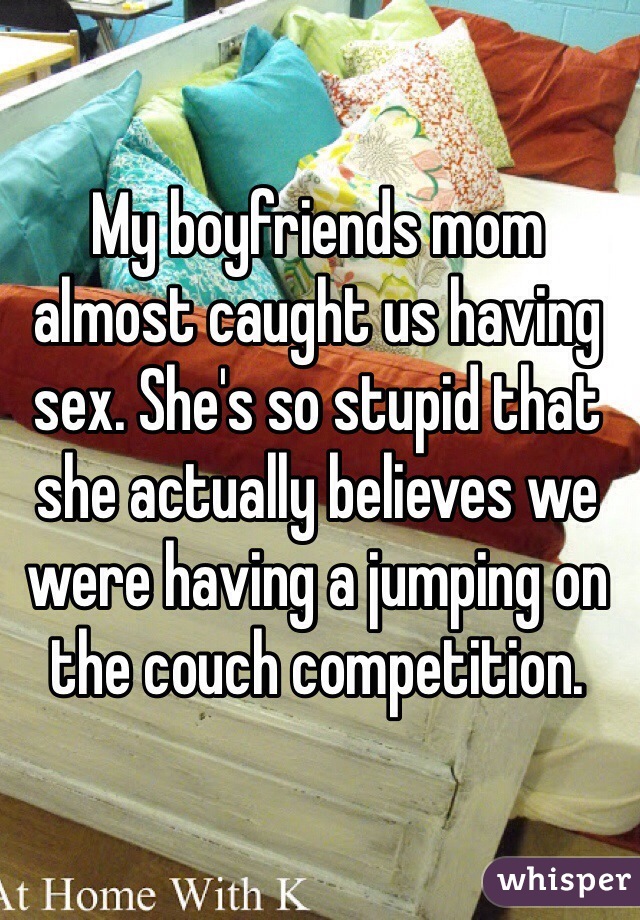 My boyfriends mom almost caught us having sex. She's so stupid that she actually believes we were having a jumping on the couch competition. 