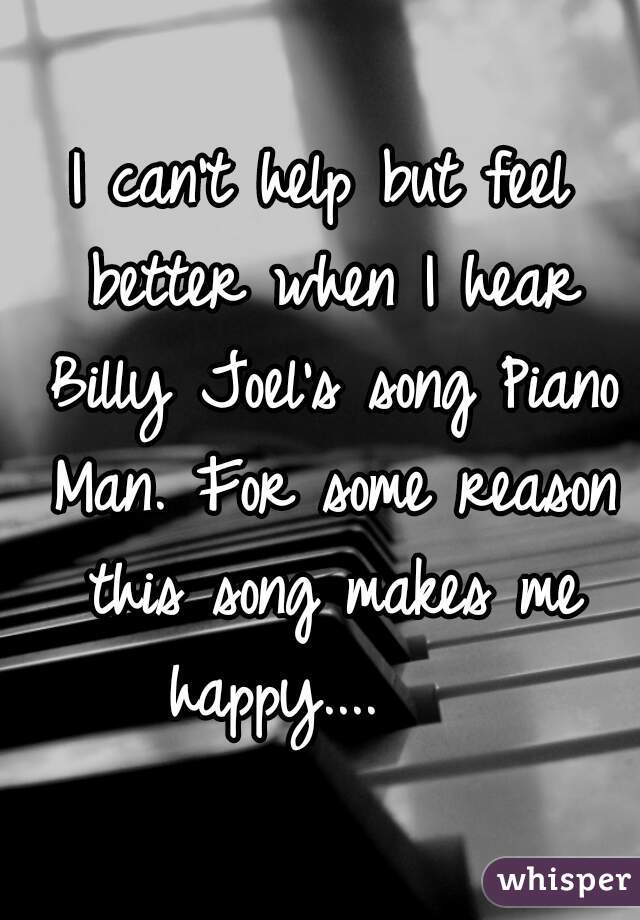 I can't help but feel better when I hear Billy Joel's song Piano Man. For some reason this song makes me happy....    