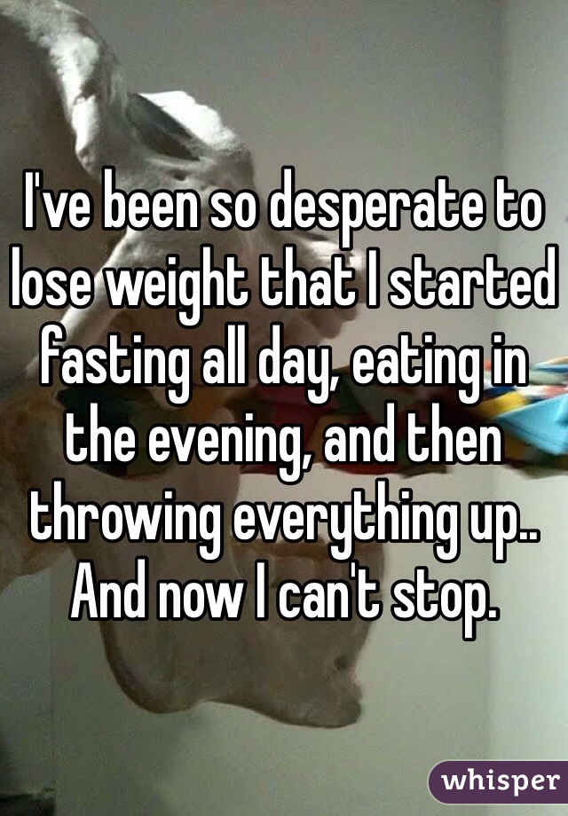 I've been so desperate to lose weight that I started fasting all day, eating in the evening, and then throwing everything up.. And now I can't stop. 