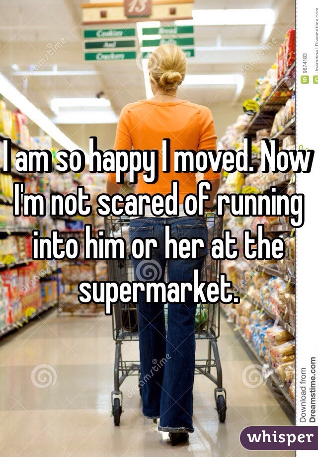 I am so happy I moved. Now I'm not scared of running into him or her at the supermarket.