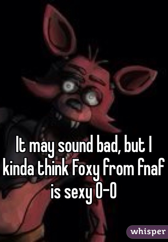 It may sound bad, but I kinda think Foxy from fnaf is sexy 0-0