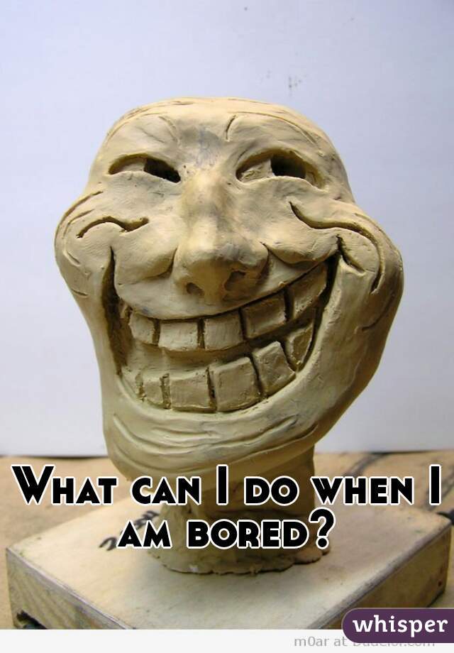 What can I do when I am bored? 