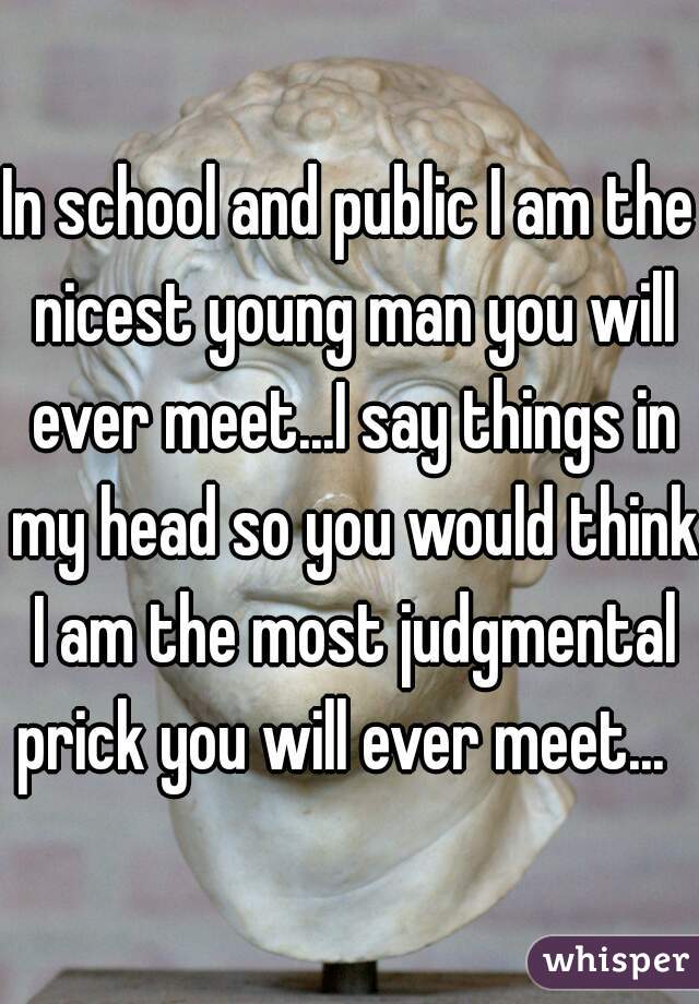 In school and public I am the nicest young man you will ever meet...I say things in my head so you would think I am the most judgmental prick you will ever meet...  