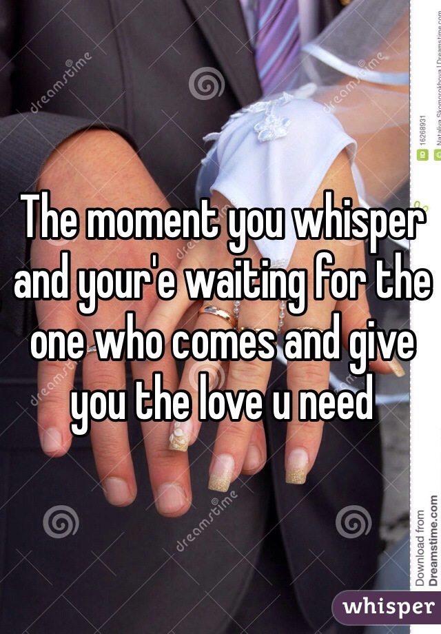 The moment you whisper and your'e waiting for the one who comes and give you the love u need