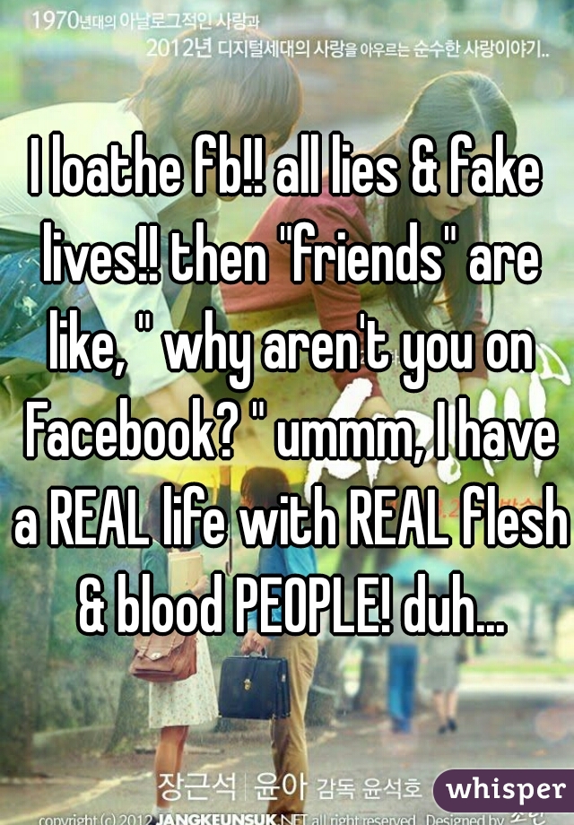 I loathe fb!! all lies & fake lives!! then "friends" are like, " why aren't you on Facebook? " ummm, I have a REAL life with REAL flesh & blood PEOPLE! duh...