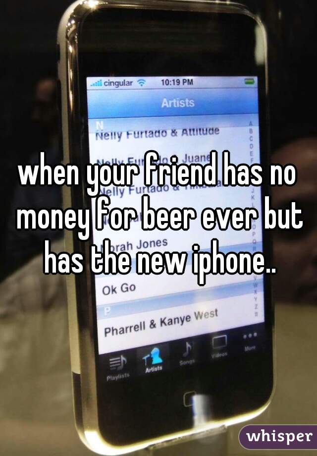 when your friend has no money for beer ever but has the new iphone..