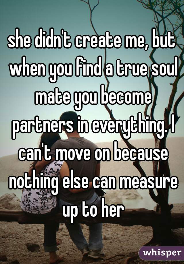 she didn't create me, but when you find a true soul mate you become partners in everything. I can't move on because nothing else can measure up to her