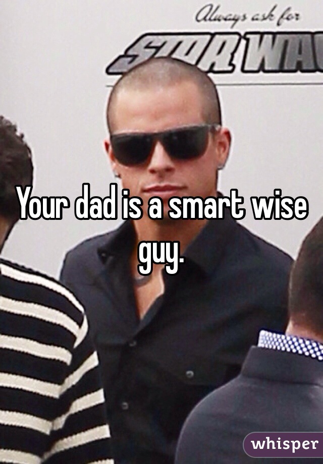 Your dad is a smart wise guy. 