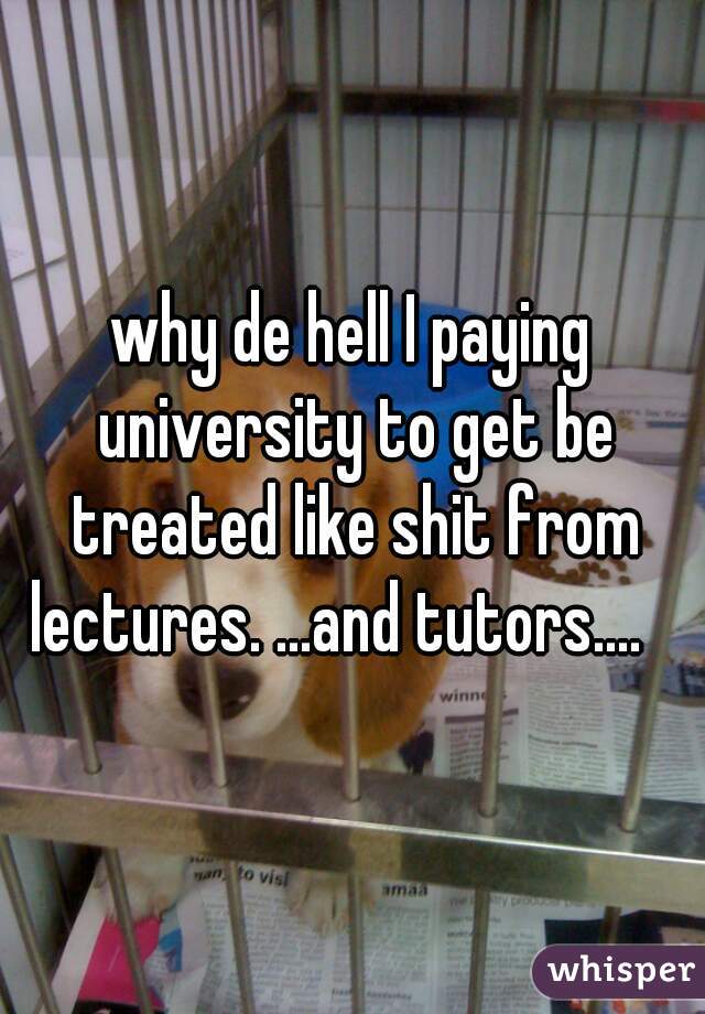 why de hell I paying university to get be treated like shit from lectures. ...and tutors....   
