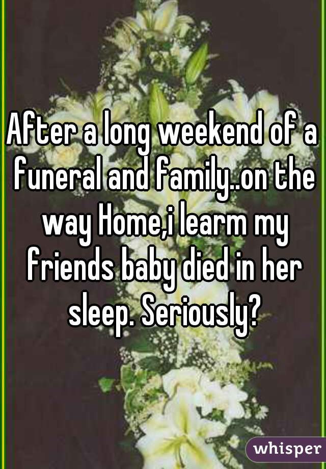 After a long weekend of a funeral and family..on the way Home,i learm my friends baby died in her sleep. Seriously?