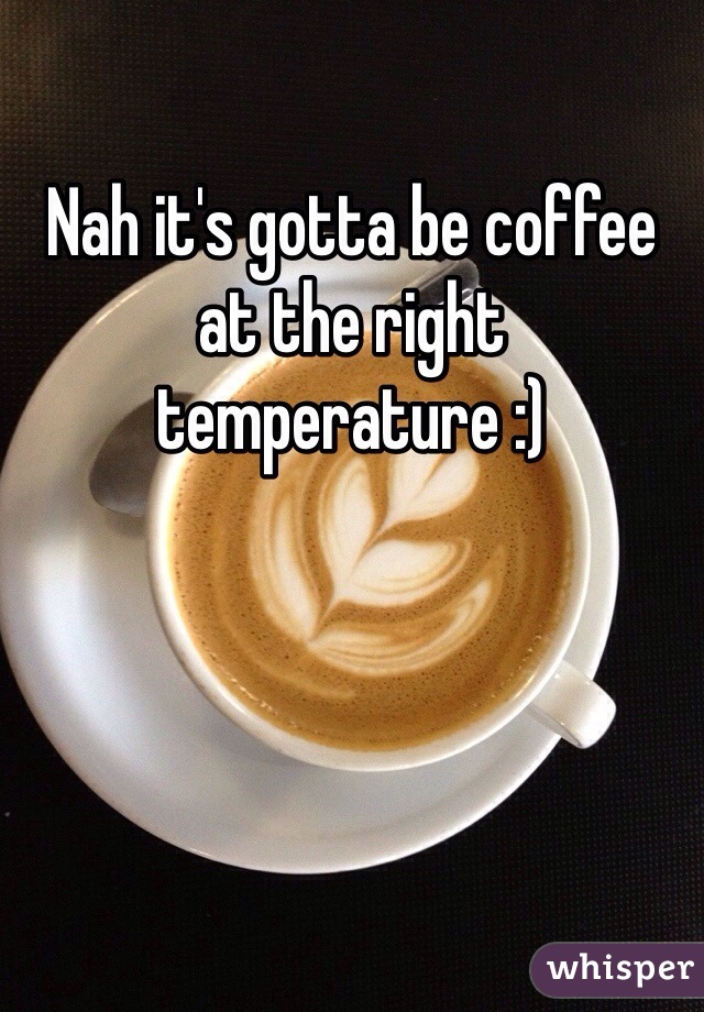 Nah it's gotta be coffee at the right temperature :)