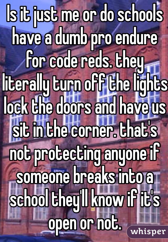 Is it just me or do schools have a dumb pro endure for code reds. they literally turn off the lights lock the doors and have us sit in the corner. that's not protecting anyone if someone breaks into a school they'll know if it's open or not.