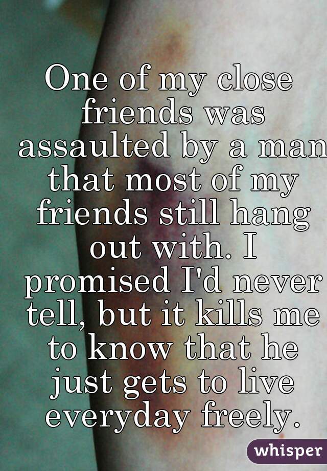 One of my close friends was assaulted by a man that most of my friends still hang out with. I promised I'd never tell, but it kills me to know that he just gets to live everyday freely.