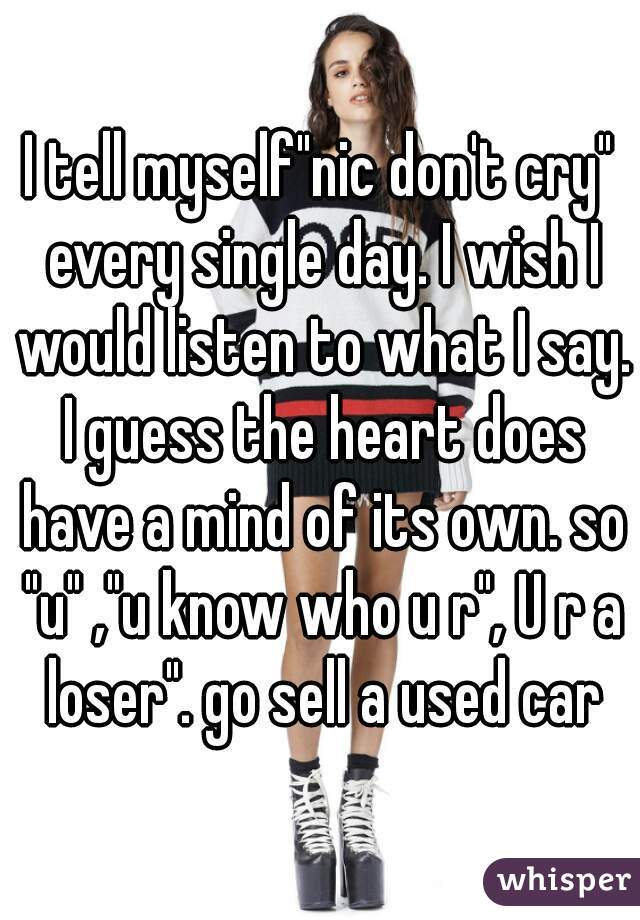 I tell myself"nic don't cry" every single day. I wish I would listen to what I say. I guess the heart does have a mind of its own. so "u" ,"u know who u r", U r a loser". go sell a used car