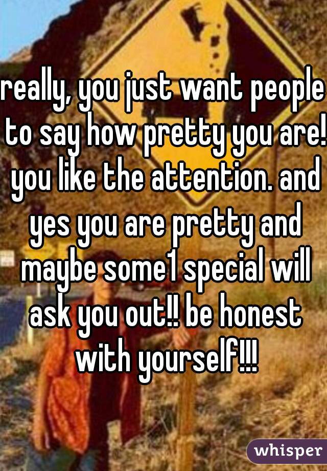 really, you just want people to say how pretty you are! you like the attention. and yes you are pretty and maybe some1 special will ask you out!! be honest with yourself!!!