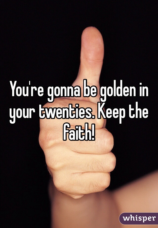 You're gonna be golden in your twenties. Keep the faith!