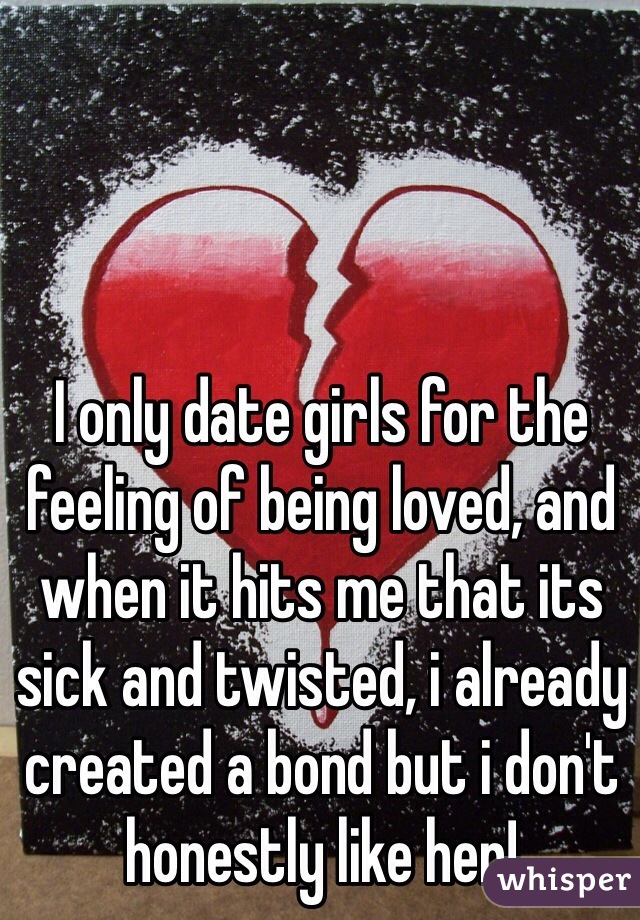 I only date girls for the feeling of being loved, and when it hits me that its sick and twisted, i already created a bond but i don't honestly like her!