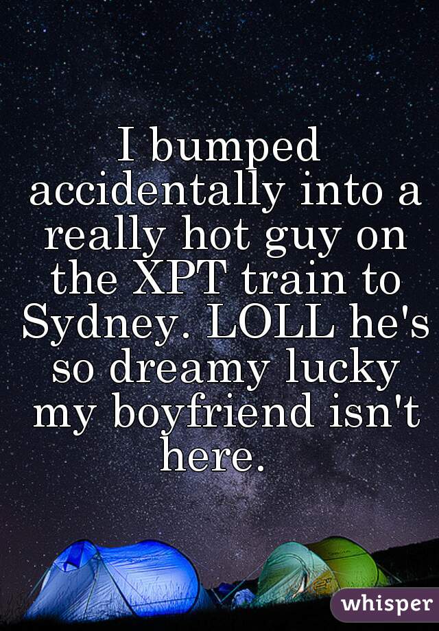 I bumped accidentally into a really hot guy on the XPT train to Sydney. LOLL he's so dreamy lucky my boyfriend isn't here.  