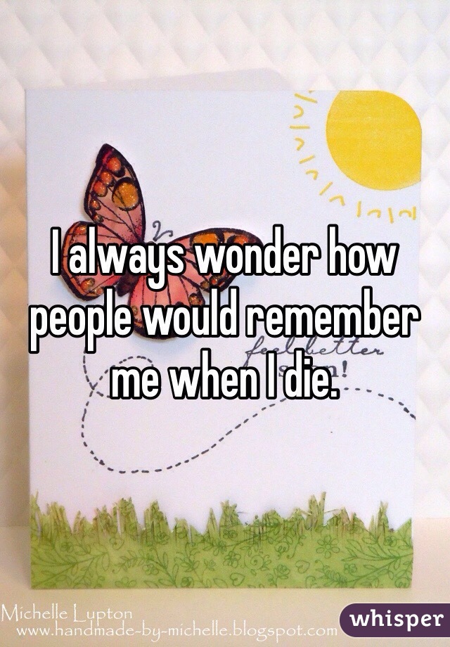 I always wonder how people would remember me when I die. 