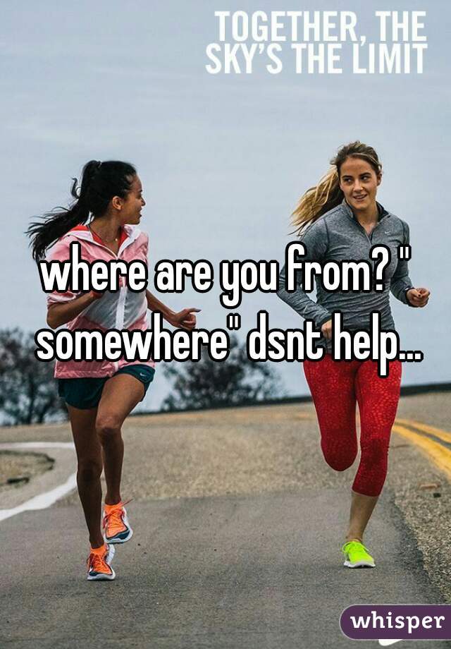 where are you from? " somewhere" dsnt help...