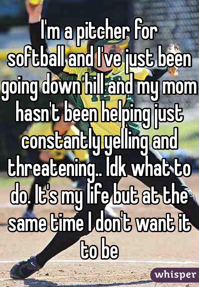 I'm a pitcher for ️softball and I've just been going down hill and my mom hasn't been helping just constantly yelling and threatening.. Idk what to do. It's my life but at the same time I don't want it to be