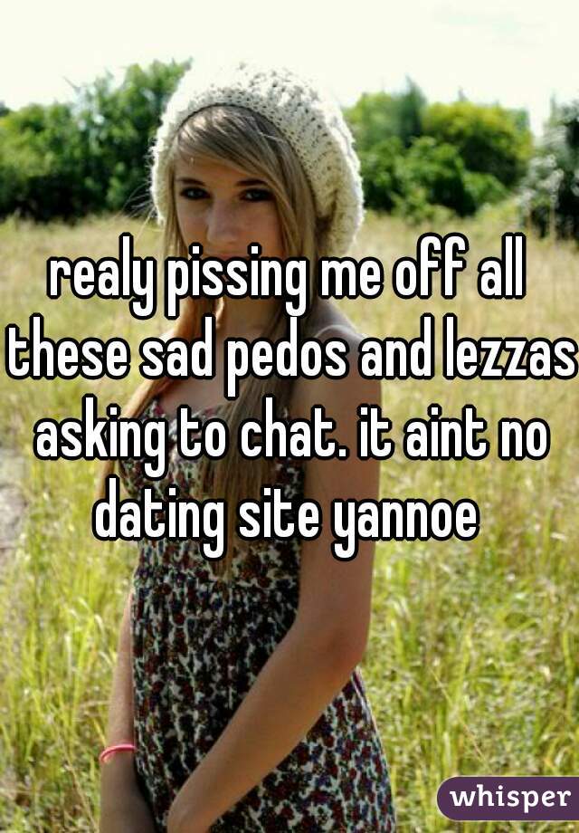 realy pissing me off all these sad pedos and lezzas asking to chat. it aint no dating site yannoe 