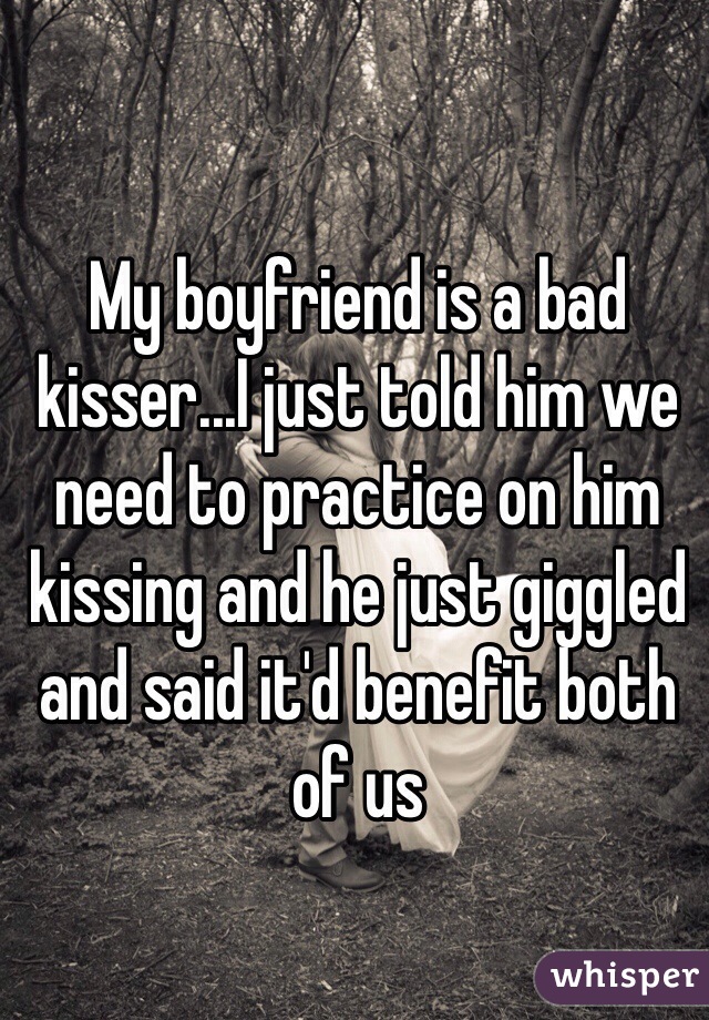 My boyfriend is a bad kisser...I just told him we need to practice on him kissing and he just giggled and said it'd benefit both of us 