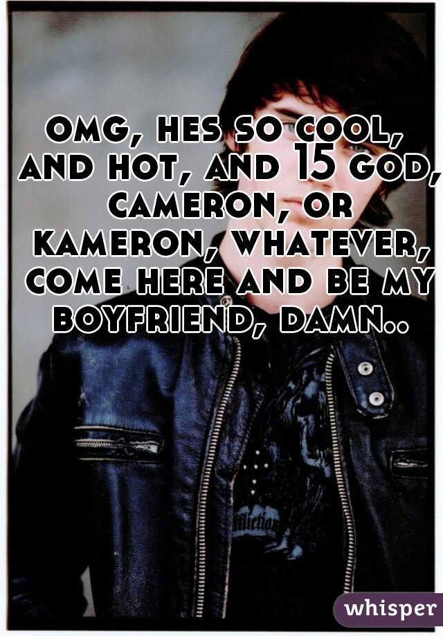 omg, hes so cool, and hot, and 15 god, cameron, or kameron, whatever, come here and be my boyfriend, damn..