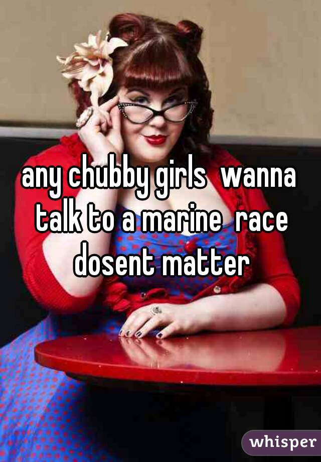 any chubby girls  wanna talk to a marine  race dosent matter